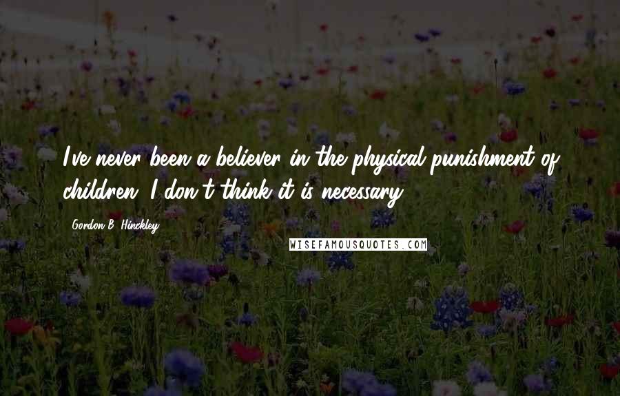 Gordon B. Hinckley Quotes: I've never been a believer in the physical punishment of children. I don't think it is necessary.