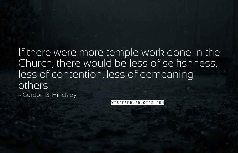 Gordon B. Hinckley Quotes: If there were more temple work done in the Church, there would be less of selfishness, less of contention, less of demeaning others.