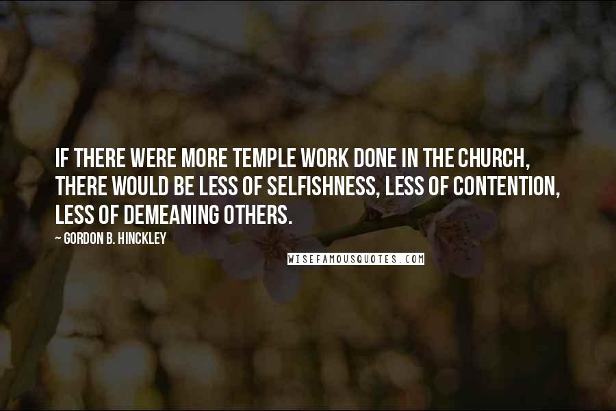 Gordon B. Hinckley Quotes: If there were more temple work done in the Church, there would be less of selfishness, less of contention, less of demeaning others.