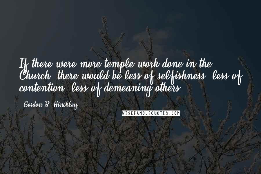 Gordon B. Hinckley Quotes: If there were more temple work done in the Church, there would be less of selfishness, less of contention, less of demeaning others.