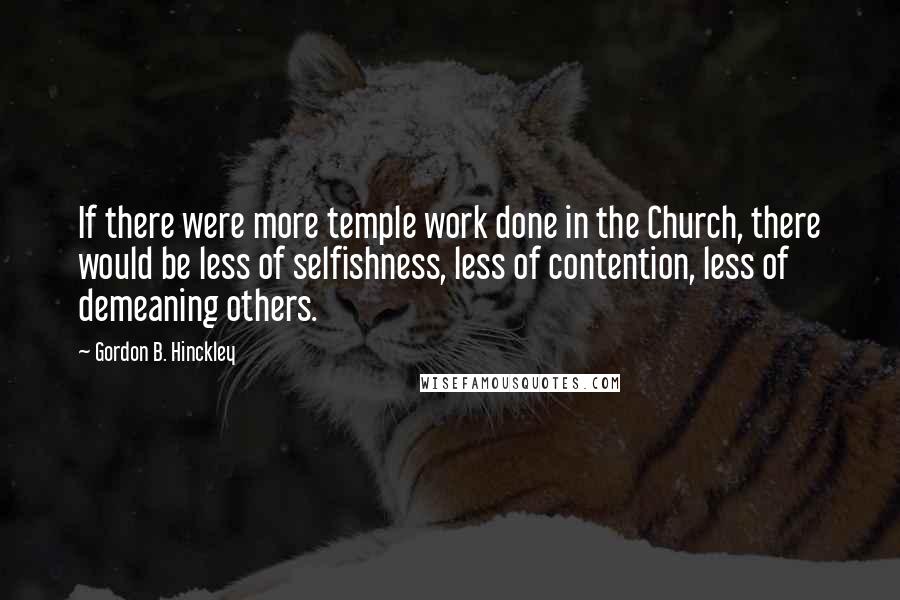 Gordon B. Hinckley Quotes: If there were more temple work done in the Church, there would be less of selfishness, less of contention, less of demeaning others.