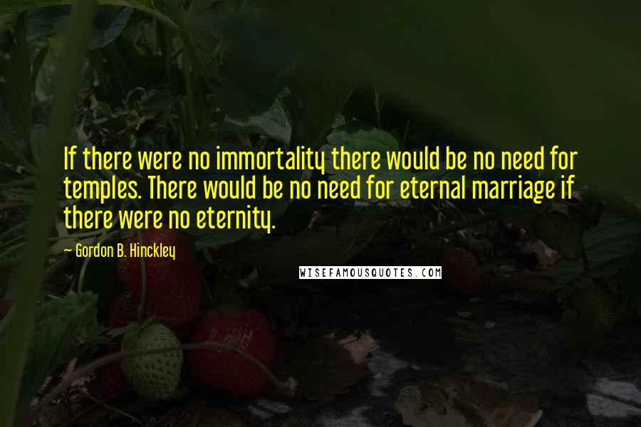 Gordon B. Hinckley Quotes: If there were no immortality there would be no need for temples. There would be no need for eternal marriage if there were no eternity.