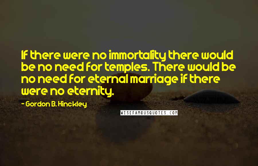 Gordon B. Hinckley Quotes: If there were no immortality there would be no need for temples. There would be no need for eternal marriage if there were no eternity.