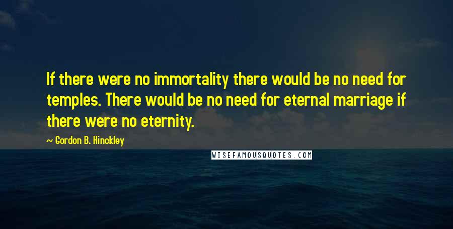 Gordon B. Hinckley Quotes: If there were no immortality there would be no need for temples. There would be no need for eternal marriage if there were no eternity.