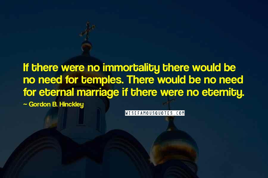 Gordon B. Hinckley Quotes: If there were no immortality there would be no need for temples. There would be no need for eternal marriage if there were no eternity.