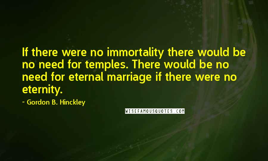 Gordon B. Hinckley Quotes: If there were no immortality there would be no need for temples. There would be no need for eternal marriage if there were no eternity.