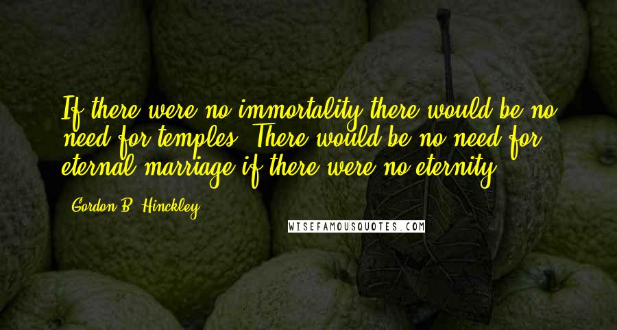 Gordon B. Hinckley Quotes: If there were no immortality there would be no need for temples. There would be no need for eternal marriage if there were no eternity.