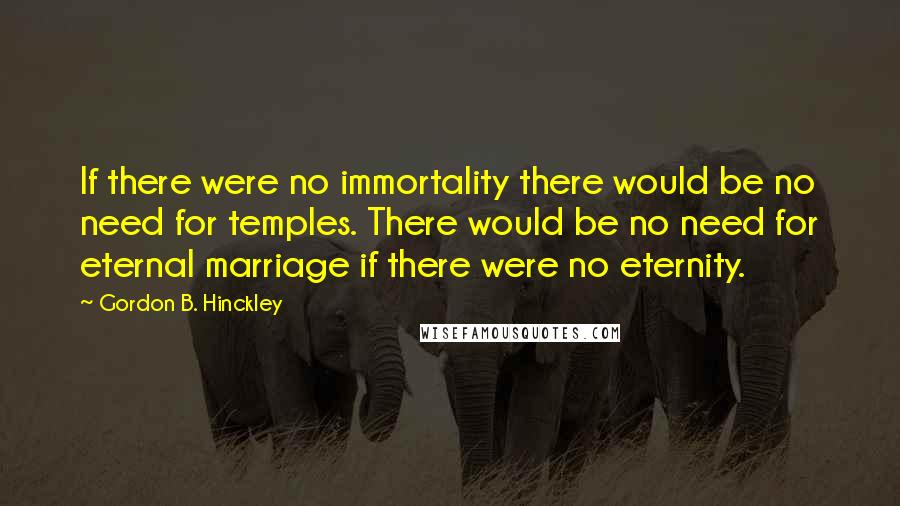 Gordon B. Hinckley Quotes: If there were no immortality there would be no need for temples. There would be no need for eternal marriage if there were no eternity.