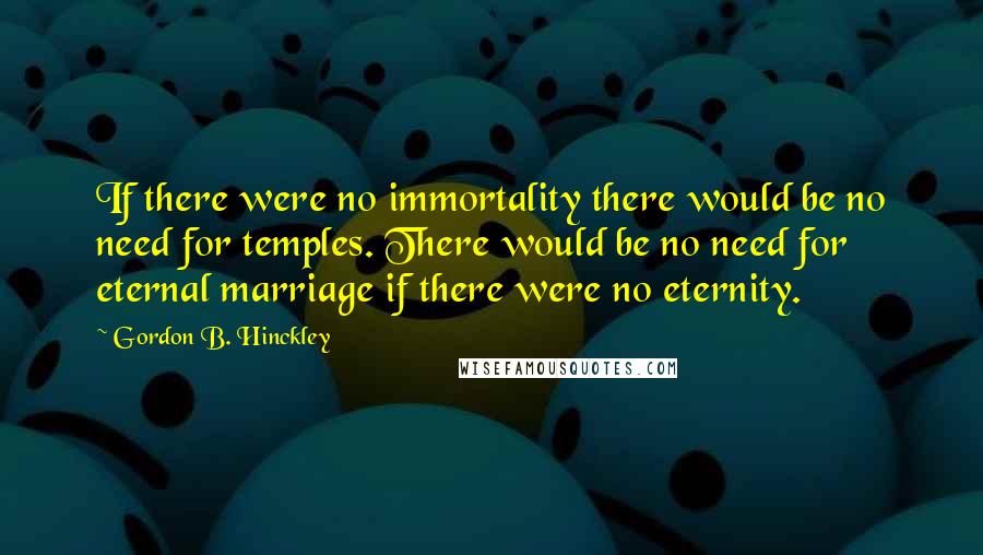 Gordon B. Hinckley Quotes: If there were no immortality there would be no need for temples. There would be no need for eternal marriage if there were no eternity.