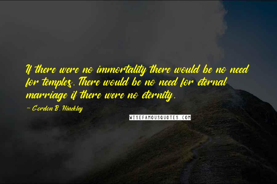 Gordon B. Hinckley Quotes: If there were no immortality there would be no need for temples. There would be no need for eternal marriage if there were no eternity.