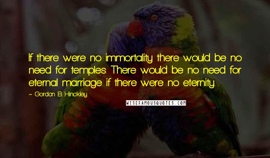 Gordon B. Hinckley Quotes: If there were no immortality there would be no need for temples. There would be no need for eternal marriage if there were no eternity.