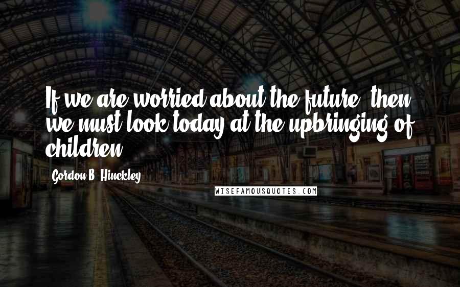 Gordon B. Hinckley Quotes: If we are worried about the future, then we must look today at the upbringing of children.