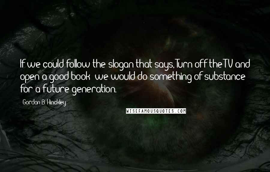 Gordon B. Hinckley Quotes: If we could follow the slogan that says,"Turn off the TV and open a good book" we would do something of substance for a future generation.
