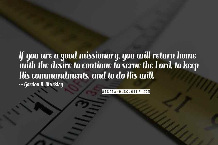 Gordon B. Hinckley Quotes: If you are a good missionary, you will return home with the desire to continue to serve the Lord, to keep His commandments, and to do His will.