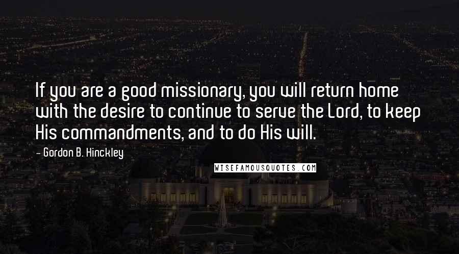 Gordon B. Hinckley Quotes: If you are a good missionary, you will return home with the desire to continue to serve the Lord, to keep His commandments, and to do His will.