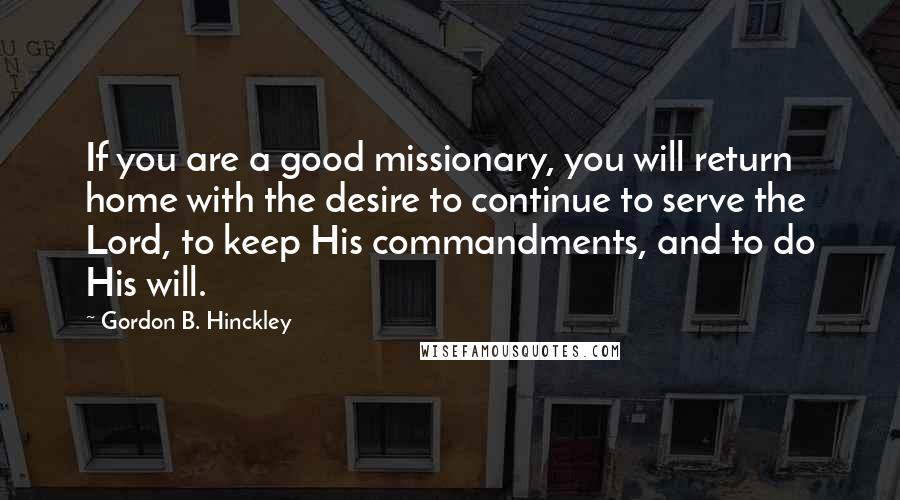 Gordon B. Hinckley Quotes: If you are a good missionary, you will return home with the desire to continue to serve the Lord, to keep His commandments, and to do His will.