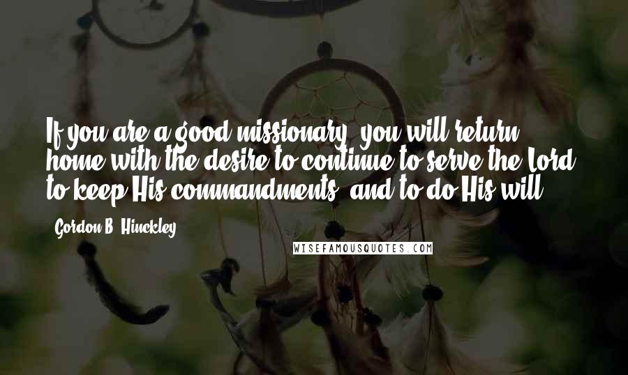 Gordon B. Hinckley Quotes: If you are a good missionary, you will return home with the desire to continue to serve the Lord, to keep His commandments, and to do His will.