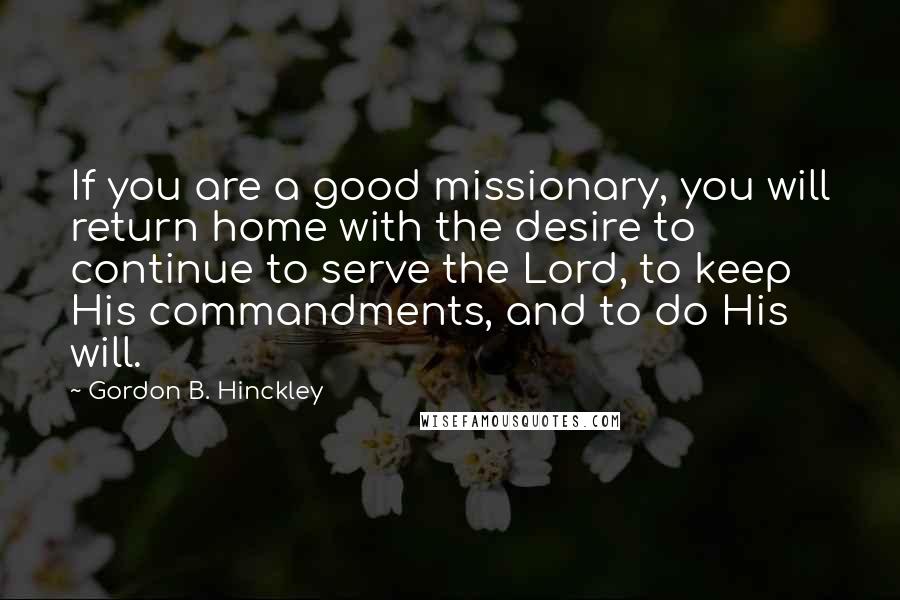 Gordon B. Hinckley Quotes: If you are a good missionary, you will return home with the desire to continue to serve the Lord, to keep His commandments, and to do His will.
