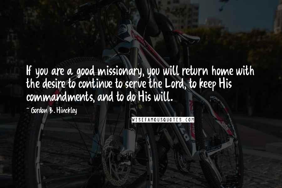 Gordon B. Hinckley Quotes: If you are a good missionary, you will return home with the desire to continue to serve the Lord, to keep His commandments, and to do His will.