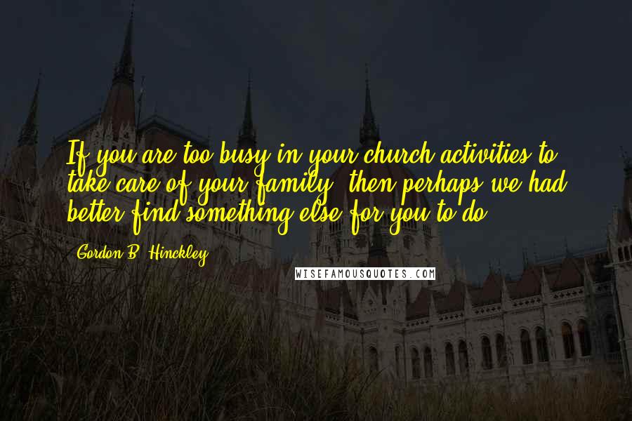 Gordon B. Hinckley Quotes: If you are too busy in your church activities to take care of your family, then perhaps we had better find something else for you to do.