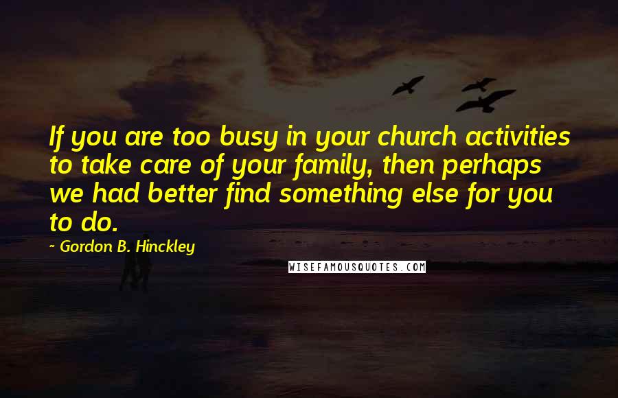 Gordon B. Hinckley Quotes: If you are too busy in your church activities to take care of your family, then perhaps we had better find something else for you to do.