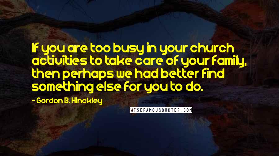 Gordon B. Hinckley Quotes: If you are too busy in your church activities to take care of your family, then perhaps we had better find something else for you to do.