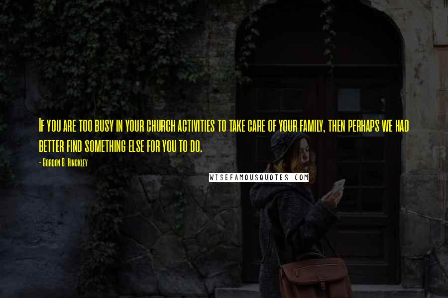 Gordon B. Hinckley Quotes: If you are too busy in your church activities to take care of your family, then perhaps we had better find something else for you to do.