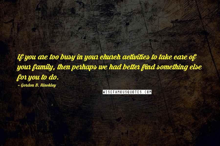 Gordon B. Hinckley Quotes: If you are too busy in your church activities to take care of your family, then perhaps we had better find something else for you to do.