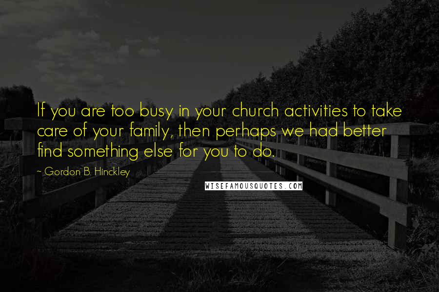 Gordon B. Hinckley Quotes: If you are too busy in your church activities to take care of your family, then perhaps we had better find something else for you to do.