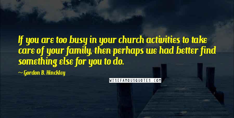 Gordon B. Hinckley Quotes: If you are too busy in your church activities to take care of your family, then perhaps we had better find something else for you to do.