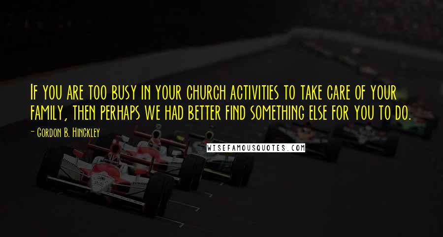 Gordon B. Hinckley Quotes: If you are too busy in your church activities to take care of your family, then perhaps we had better find something else for you to do.