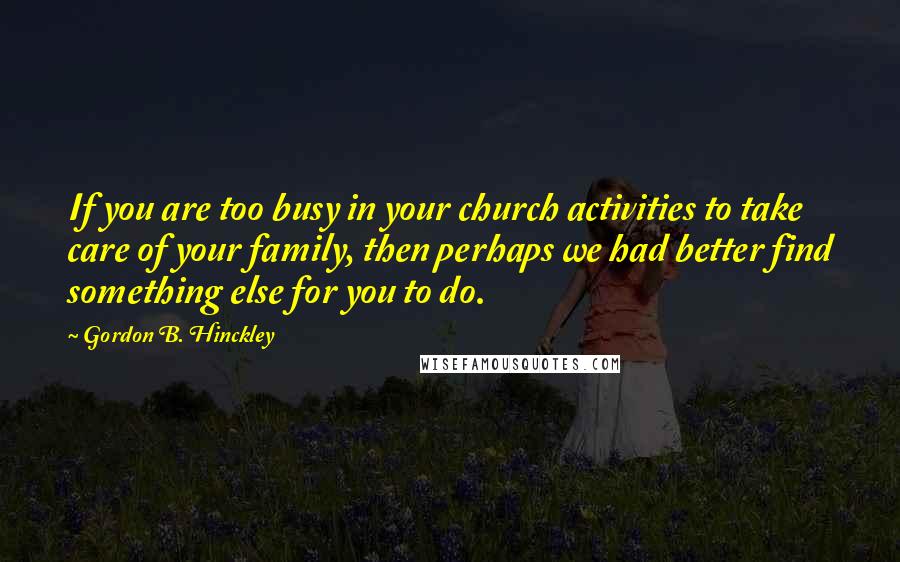 Gordon B. Hinckley Quotes: If you are too busy in your church activities to take care of your family, then perhaps we had better find something else for you to do.