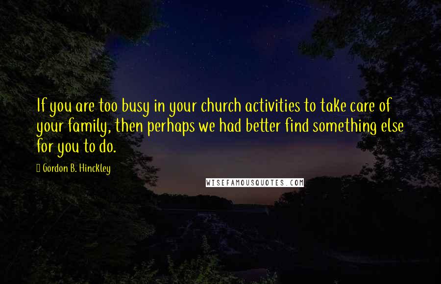 Gordon B. Hinckley Quotes: If you are too busy in your church activities to take care of your family, then perhaps we had better find something else for you to do.