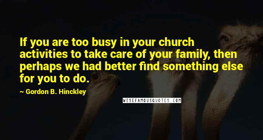 Gordon B. Hinckley Quotes: If you are too busy in your church activities to take care of your family, then perhaps we had better find something else for you to do.