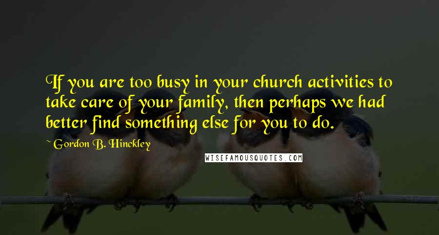 Gordon B. Hinckley Quotes: If you are too busy in your church activities to take care of your family, then perhaps we had better find something else for you to do.