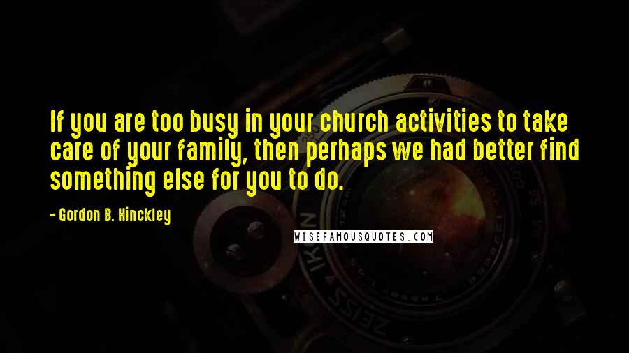 Gordon B. Hinckley Quotes: If you are too busy in your church activities to take care of your family, then perhaps we had better find something else for you to do.