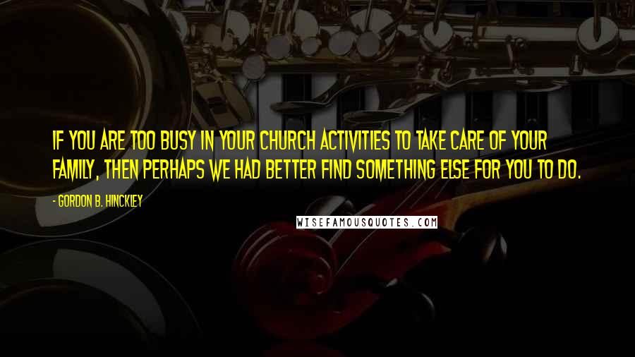 Gordon B. Hinckley Quotes: If you are too busy in your church activities to take care of your family, then perhaps we had better find something else for you to do.