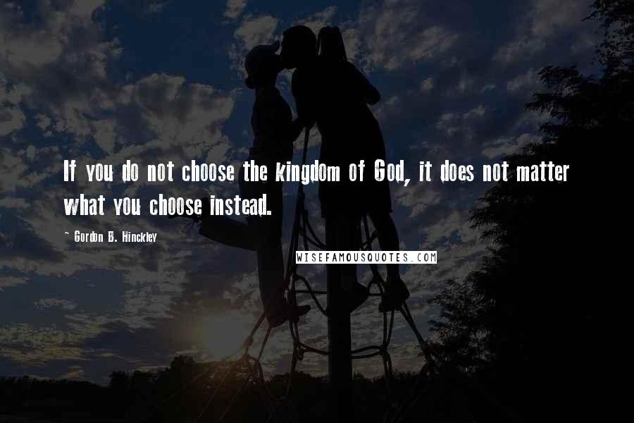 Gordon B. Hinckley Quotes: If you do not choose the kingdom of God, it does not matter what you choose instead.