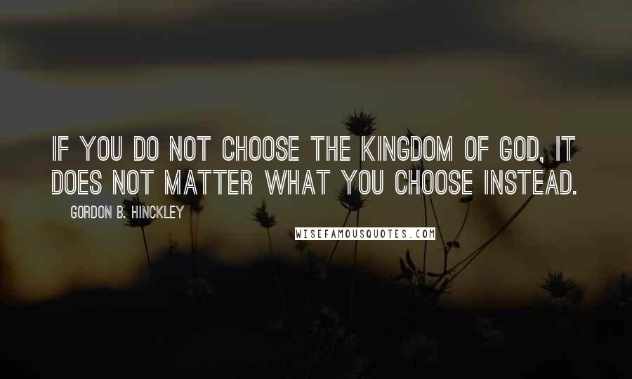 Gordon B. Hinckley Quotes: If you do not choose the kingdom of God, it does not matter what you choose instead.