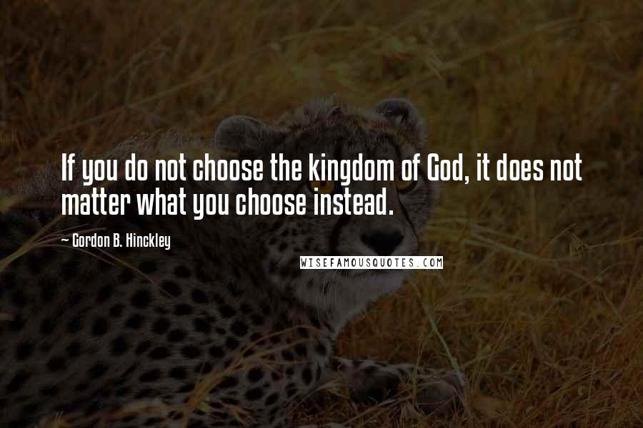 Gordon B. Hinckley Quotes: If you do not choose the kingdom of God, it does not matter what you choose instead.