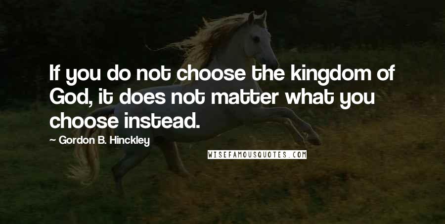 Gordon B. Hinckley Quotes: If you do not choose the kingdom of God, it does not matter what you choose instead.