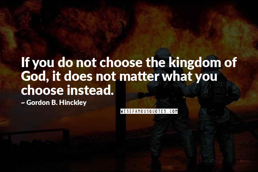 Gordon B. Hinckley Quotes: If you do not choose the kingdom of God, it does not matter what you choose instead.