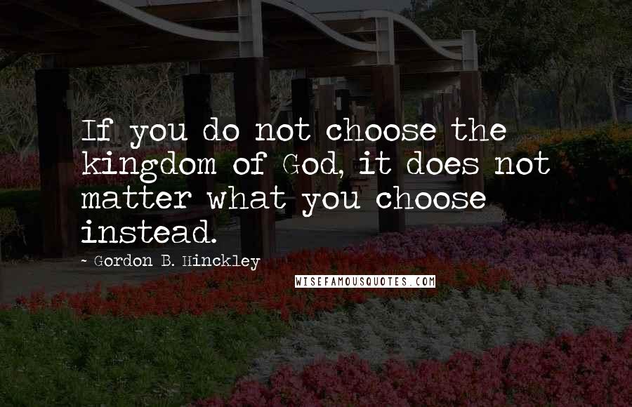 Gordon B. Hinckley Quotes: If you do not choose the kingdom of God, it does not matter what you choose instead.