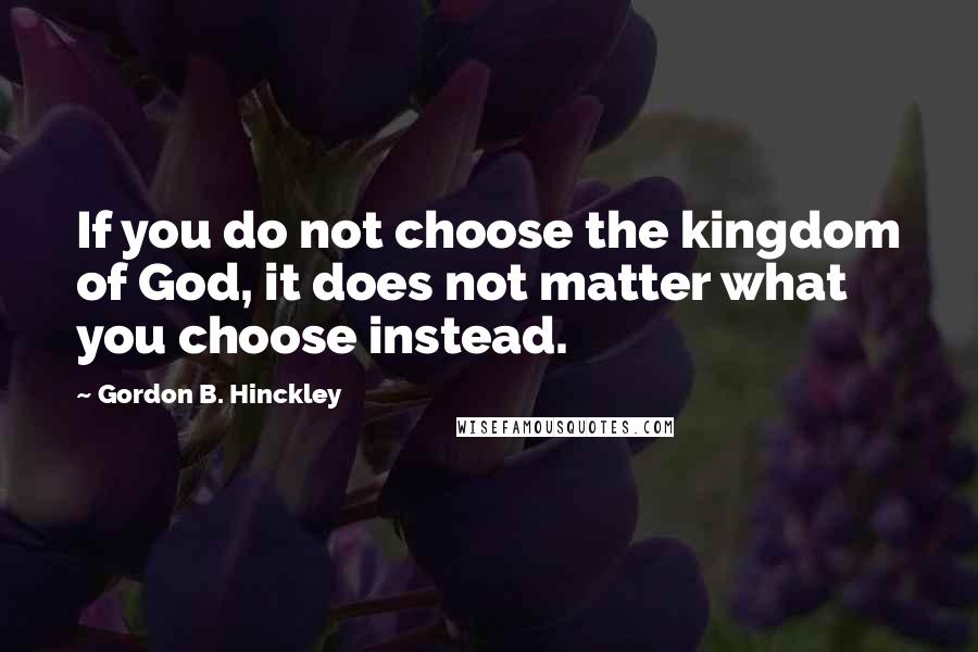 Gordon B. Hinckley Quotes: If you do not choose the kingdom of God, it does not matter what you choose instead.