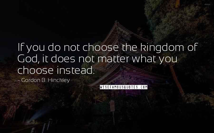 Gordon B. Hinckley Quotes: If you do not choose the kingdom of God, it does not matter what you choose instead.