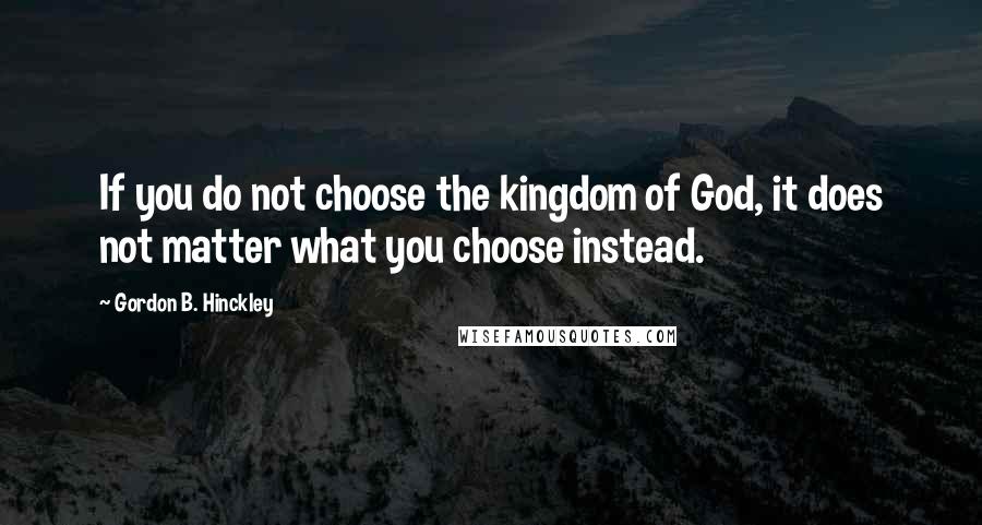 Gordon B. Hinckley Quotes: If you do not choose the kingdom of God, it does not matter what you choose instead.