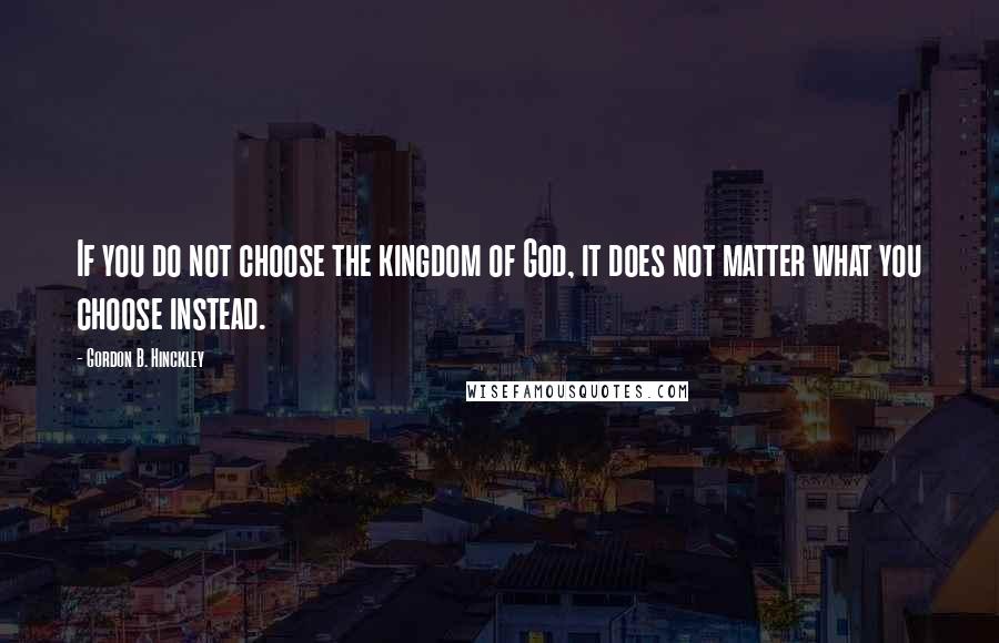 Gordon B. Hinckley Quotes: If you do not choose the kingdom of God, it does not matter what you choose instead.