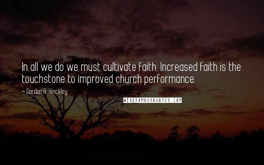 Gordon B. Hinckley Quotes: In all we do we must cultivate faith. Increased faith is the touchstone to improved church performance.