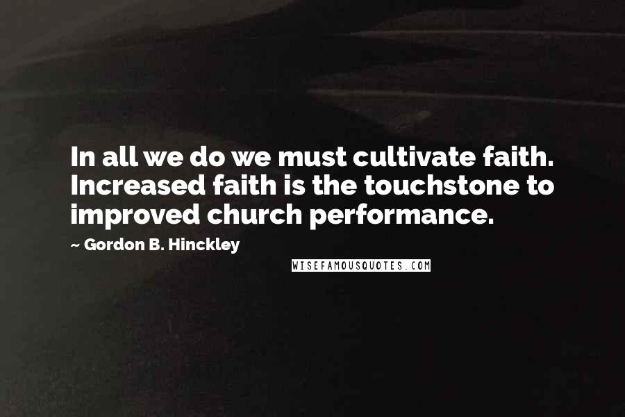 Gordon B. Hinckley Quotes: In all we do we must cultivate faith. Increased faith is the touchstone to improved church performance.