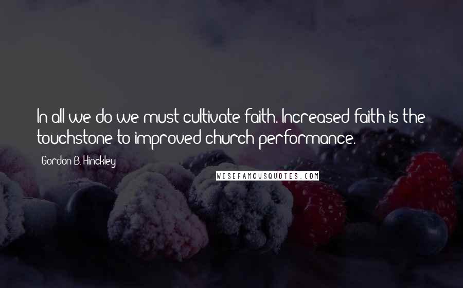 Gordon B. Hinckley Quotes: In all we do we must cultivate faith. Increased faith is the touchstone to improved church performance.